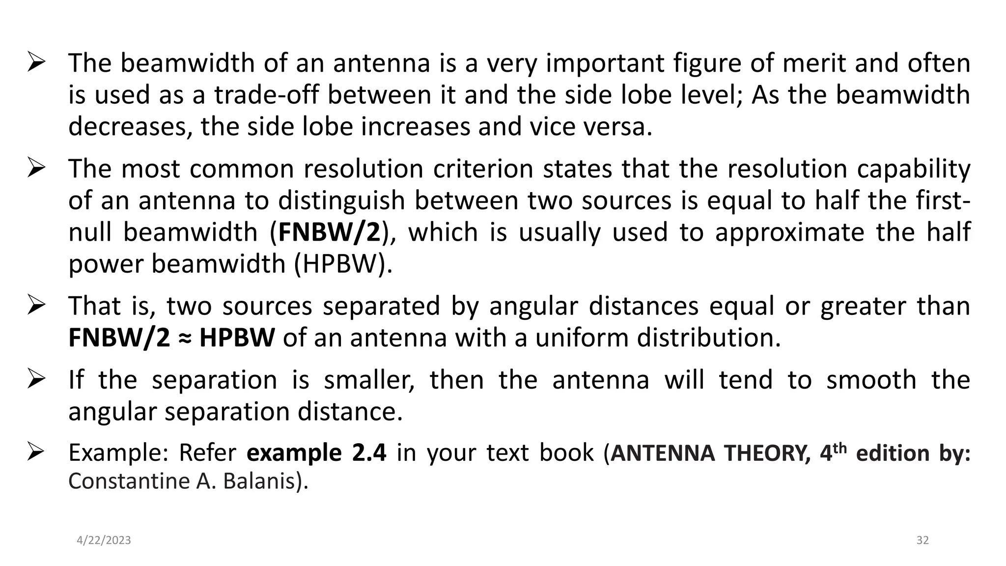 ➢ The beamwidth of an antenna is a very important figure of merit and often
is used as a trade-off between it and the side lobe level; As the beamwidth
decreases, the side lobe increases and vice versa.
➢ The most common resolution criterion states that the resolution capability
of an antenna to distinguish between two sources is equal to half the first-
null beamwidth (FNBW/2), which is usually used to approximate the half
power beamwidth (HPBW).
➢ That is, two sources separated by angular distances equal or greater than
FNBW/2 ≈ HPBW of an antenna with a uniform distribution.
➢ If the separation is smaller, then the antenna will tend to smooth the
angular separation distance.
➢ Example: Refer example 2.4 in your text book (ANTENNA THEORY, 4th edition by:
Constantine A. Balanis).
32
4/22/2023
 