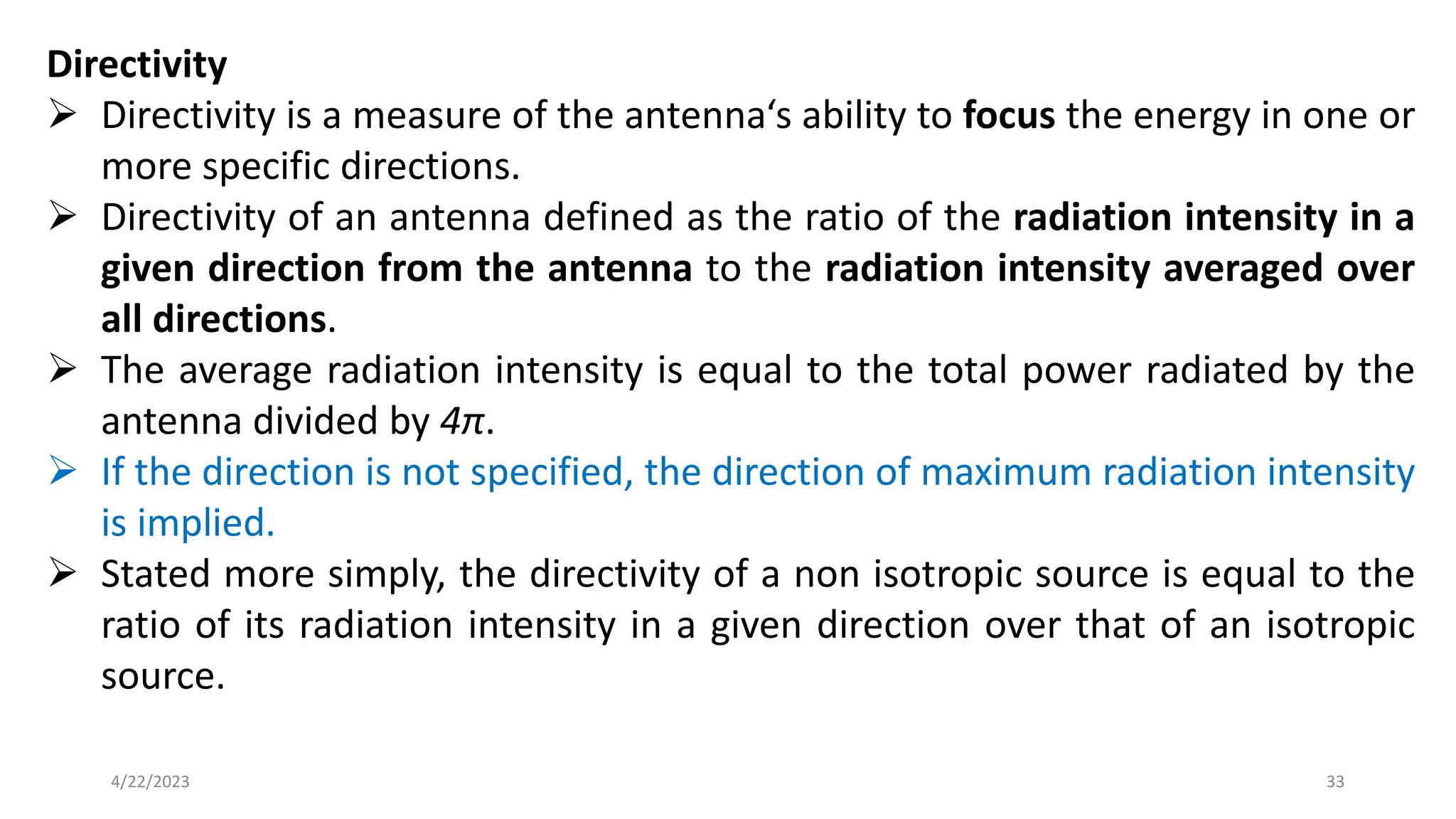 Directivity
➢ Directivity is a measure of the antenna‘s ability to focus the energy in one or
more specific directions.
➢ Directivity of an antenna defined as the ratio of the radiation intensity in a
given direction from the antenna to the radiation intensity averaged over
all directions.
➢ The average radiation intensity is equal to the total power radiated by the
antenna divided by 4π.
➢ If the direction is not specified, the direction of maximum radiation intensity
is implied.
➢ Stated more simply, the directivity of a non isotropic source is equal to the
ratio of its radiation intensity in a given direction over that of an isotropic
source.
33
4/22/2023
 