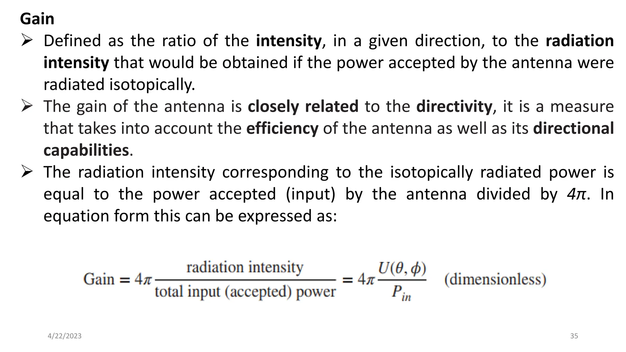 Gain
➢ Defined as the ratio of the intensity, in a given direction, to the radiation
intensity that would be obtained if the power accepted by the antenna were
radiated isotopically.
➢ The gain of the antenna is closely related to the directivity, it is a measure
that takes into account the efficiency of the antenna as well as its directional
capabilities.
➢ The radiation intensity corresponding to the isotopically radiated power is
equal to the power accepted (input) by the antenna divided by 4π. In
equation form this can be expressed as:
35
4/22/2023
 