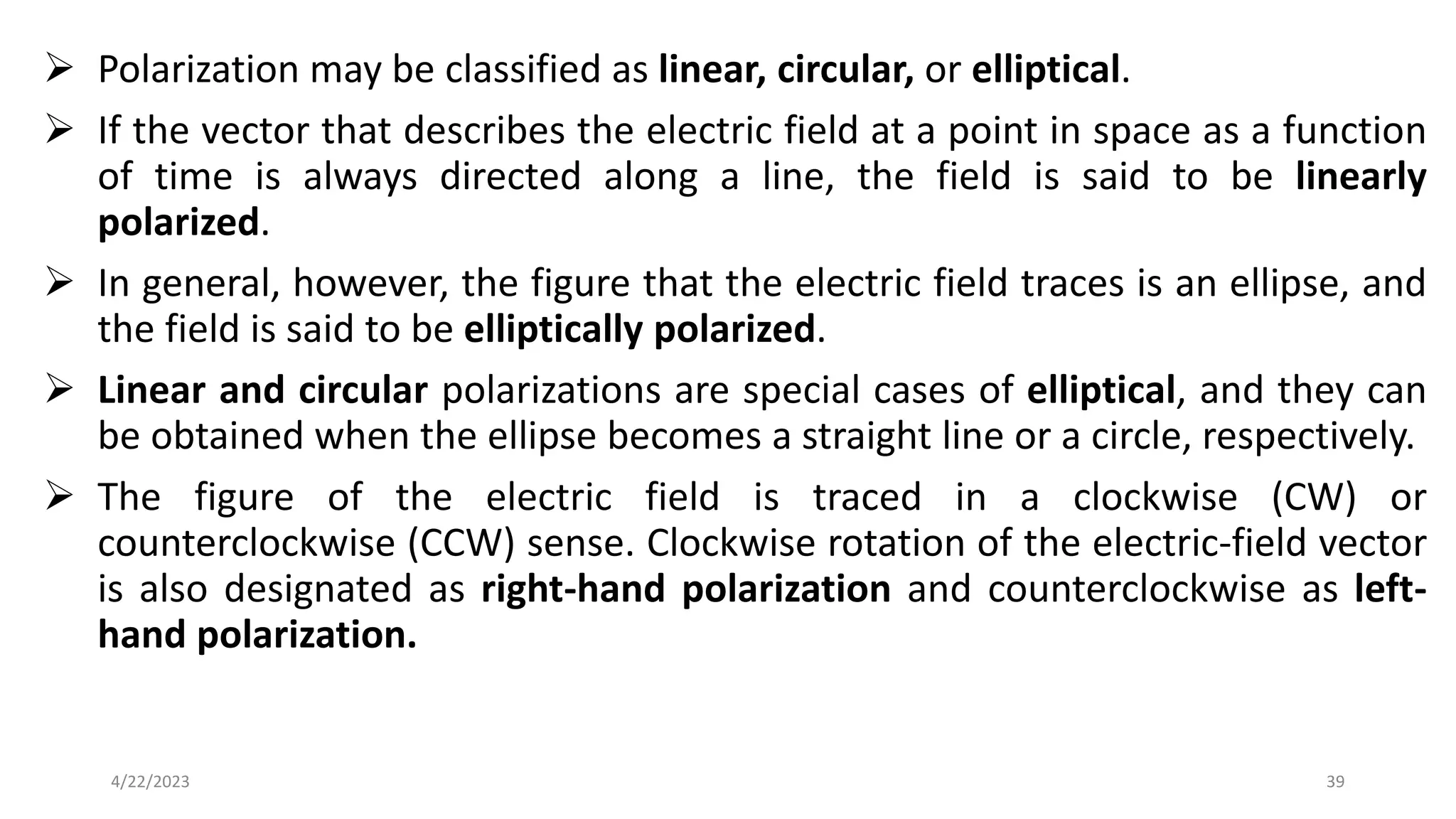 ➢ Polarization may be classified as linear, circular, or elliptical.
➢ If the vector that describes the electric field at a point in space as a function
of time is always directed along a line, the field is said to be linearly
polarized.
➢ In general, however, the figure that the electric field traces is an ellipse, and
the field is said to be elliptically polarized.
➢ Linear and circular polarizations are special cases of elliptical, and they can
be obtained when the ellipse becomes a straight line or a circle, respectively.
➢ The figure of the electric field is traced in a clockwise (CW) or
counterclockwise (CCW) sense. Clockwise rotation of the electric-field vector
is also designated as right-hand polarization and counterclockwise as left-
hand polarization.
39
4/22/2023
 