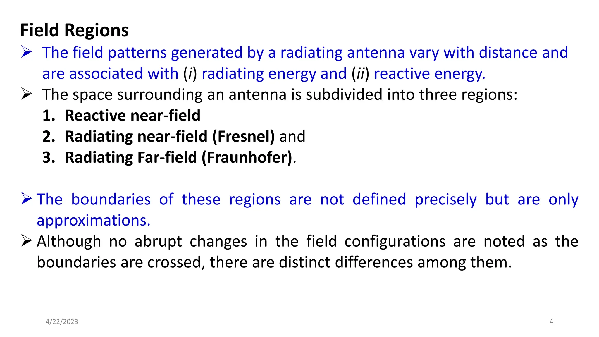 Field Regions
➢ The field patterns generated by a radiating antenna vary with distance and
are associated with (i) radiating energy and (ii) reactive energy.
➢ The space surrounding an antenna is subdivided into three regions:
1. Reactive near-field
2. Radiating near-field (Fresnel) and
3. Radiating Far-field (Fraunhofer).
➢ The boundaries of these regions are not defined precisely but are only
approximations.
➢ Although no abrupt changes in the field configurations are noted as the
boundaries are crossed, there are distinct differences among them.
4
4/22/2023
 