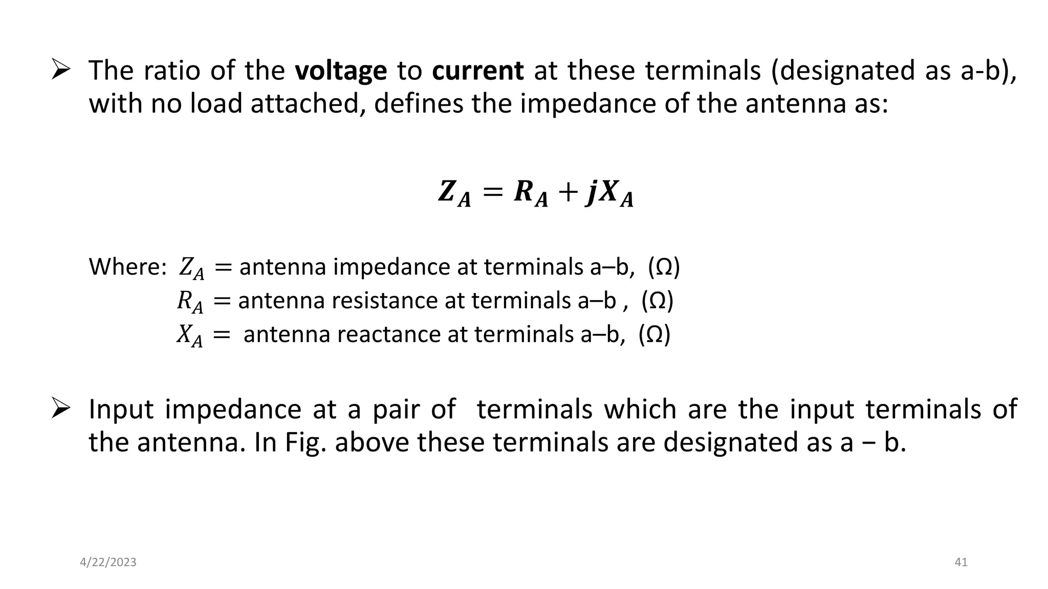 ➢ The ratio of the voltage to current at these terminals (designated as a-b),
with no load attached, defines the impedance of the antenna as:
𝒁𝑨 = 𝑹𝑨 + 𝒋𝑿𝑨
Where: 𝑍𝐴 = antenna impedance at terminals a–b, (Ω)
𝑅𝐴 = antenna resistance at terminals a–b , (Ω)
𝑋𝐴 = antenna reactance at terminals a–b, (Ω)
➢ Input impedance at a pair of terminals which are the input terminals of
the antenna. In Fig. above these terminals are designated as a − b.
41
4/22/2023
 