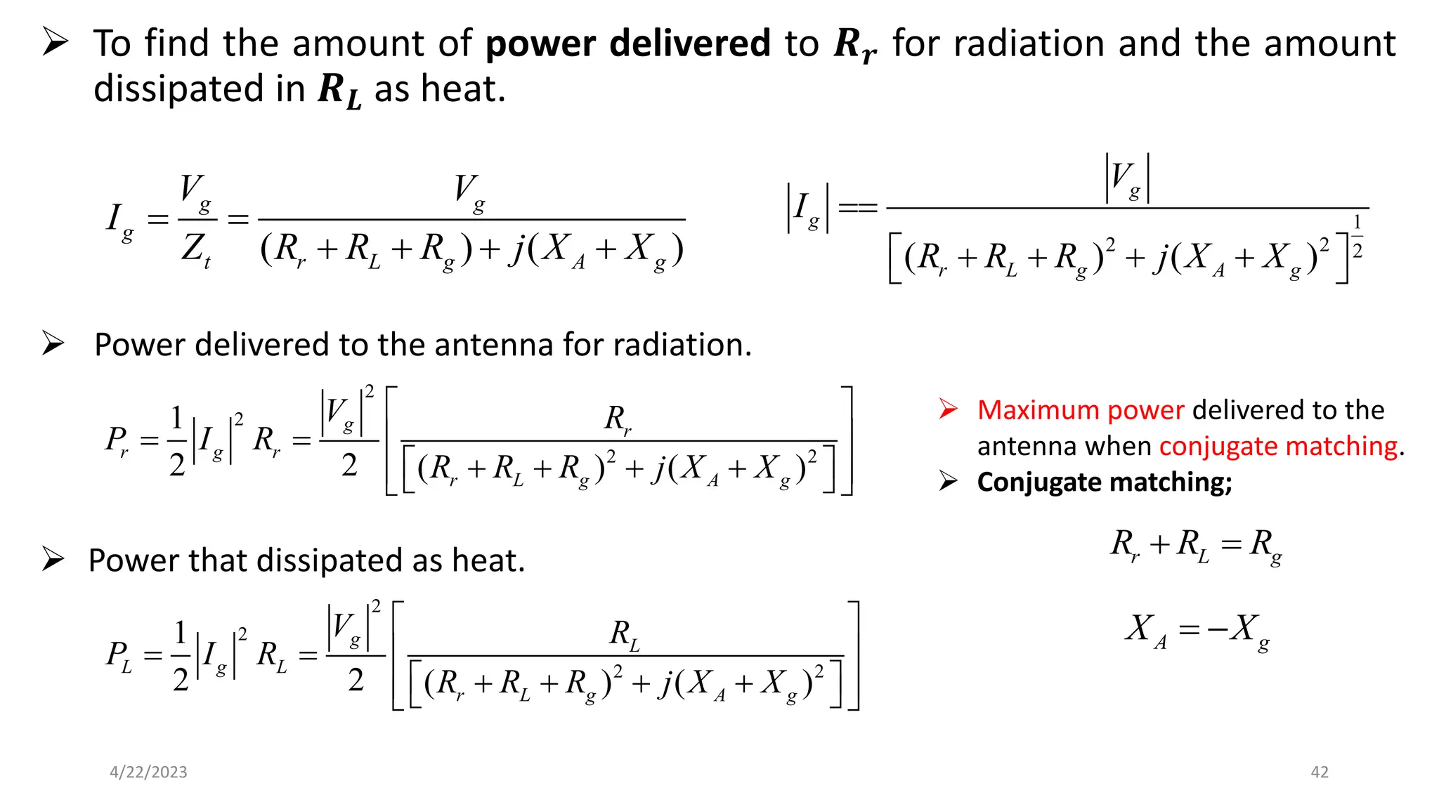 ➢ To find the amount of power delivered to 𝑹𝒓 for radiation and the amount
dissipated in 𝑹𝑳 as heat.
42
4/22/2023
( ) ( )
g g
g
t r L g A g
V V
I
Z R R R j X X
= =
+ + + +
1
2 2 2
( ) ( )
g
g
r L g A g
V
I
R R R j X X
==
 
+ + + +
 
2
2
2 2
1
2 2 ( ) ( )
g r
r g r
r L g A g
V R
P I R
R R R j X X
 
 
= =
 
+ + + +
 
 
 
2
2
2 2
1
2 2 ( ) ( )
g L
L g L
r L g A g
V R
P I R
R R R j X X
 
 
= =
 
+ + + +
 
 
 
➢ Power delivered to the antenna for radiation.
➢ Power that dissipated as heat.
➢ Maximum power delivered to the
antenna when conjugate matching.
➢ Conjugate matching;
r L g
R R R
+ =
A g
X X
= −
 