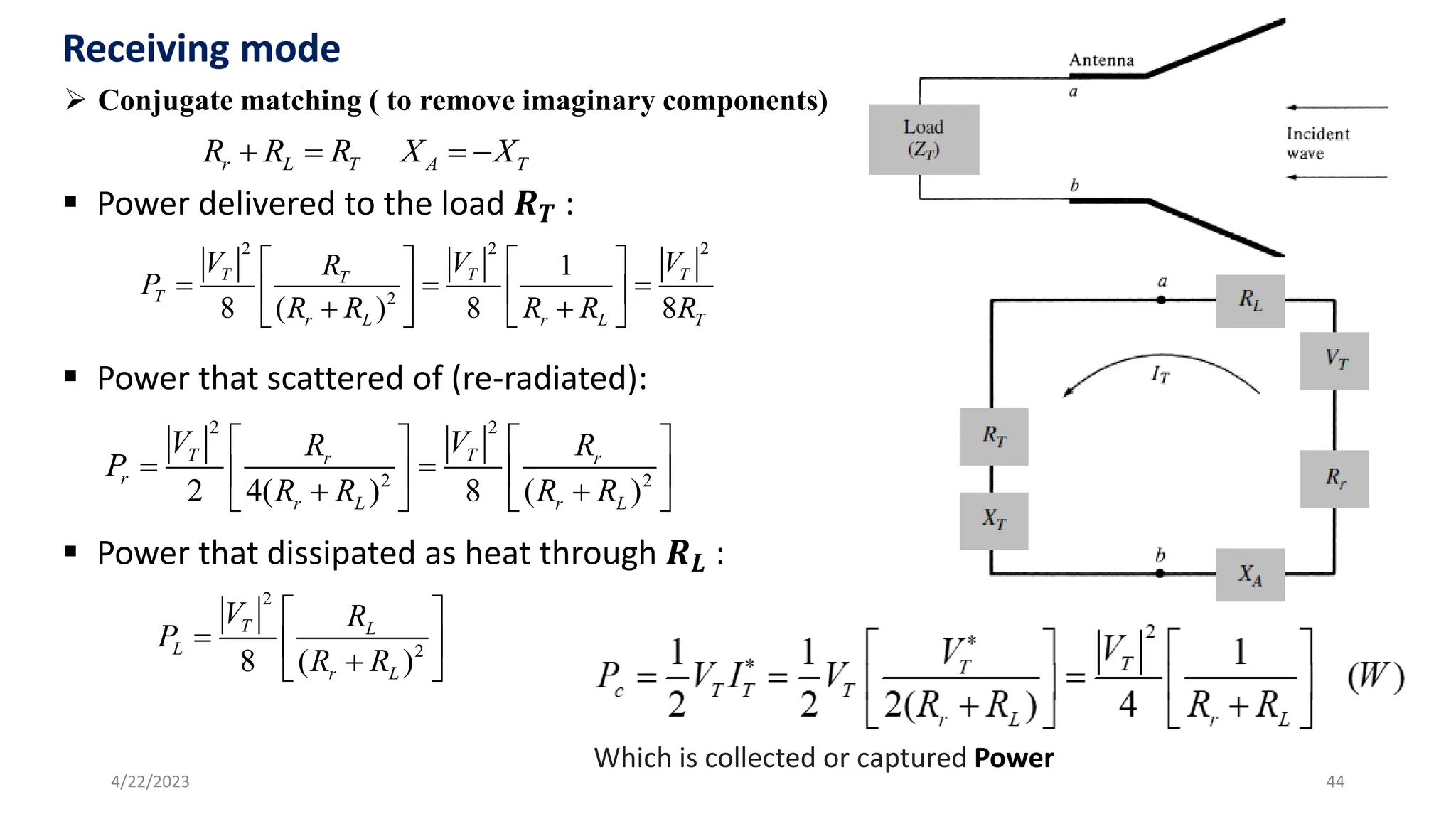 44
4/22/2023
➢ Conjugate matching ( to remove imaginary components)
r L T A T
R R R X X
+ = = −
▪ Power delivered to the load 𝑹𝑻 :
▪ Power that scattered of (re-radiated):
▪ Power that dissipated as heat through 𝑹𝑳 :
2 2 2
2
1
8 ( ) 8 8
T T T
T
T
r L r L T
V V V
R
P
R R R R R
   
= = =
   
+ +
   
2 2
2 2
2 4( ) 8 ( )
T T
r r
r
r L r L
V V
R R
P
R R R R
   
= =
   
+ +
   
2
2
8 ( )
T L
L
r L
V R
P
R R
 
=  
+
 
Which is collected or captured Power
 
