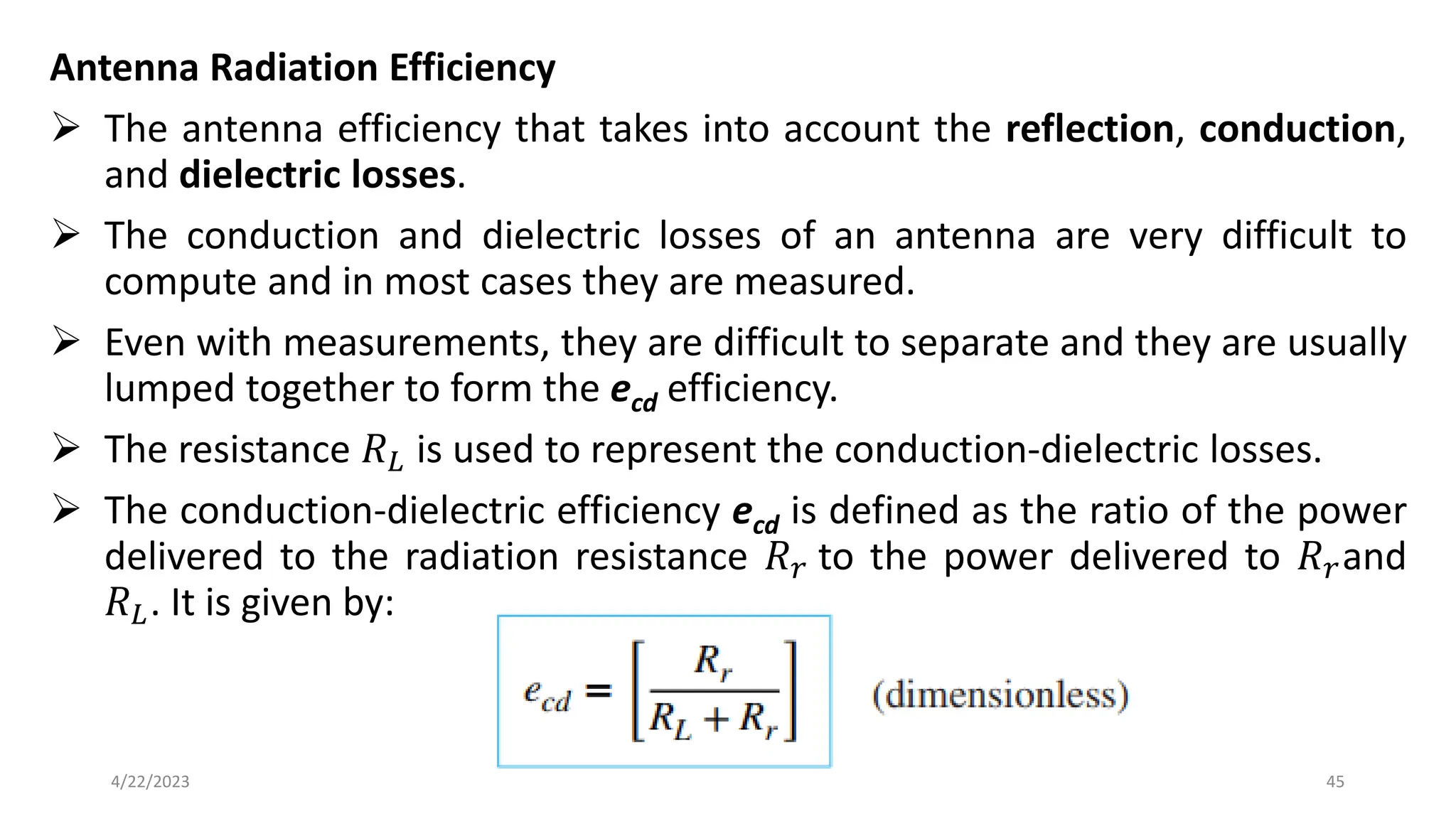 Antenna Radiation Efficiency
➢ The antenna efficiency that takes into account the reflection, conduction,
and dielectric losses.
➢ The conduction and dielectric losses of an antenna are very difficult to
compute and in most cases they are measured.
➢ Even with measurements, they are difficult to separate and they are usually
lumped together to form the ecd efficiency.
➢ The resistance 𝑅𝐿 is used to represent the conduction-dielectric losses.
➢ The conduction-dielectric efficiency ecd is defined as the ratio of the power
delivered to the radiation resistance 𝑅𝑟 to the power delivered to 𝑅𝑟and
𝑅𝐿. It is given by:
45
4/22/2023
 