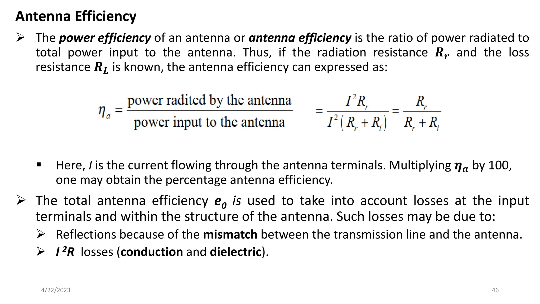 Antenna Efficiency
➢ The power efficiency of an antenna or antenna efficiency is the ratio of power radiated to
total power input to the antenna. Thus, if the radiation resistance 𝑹𝒓 and the loss
resistance 𝑹𝑳 is known, the antenna efficiency can expressed as:
▪ Here, I is the current flowing through the antenna terminals. Multiplying 𝜼𝒂 by 100,
one may obtain the percentage antenna efficiency.
➢ The total antenna efficiency e0 is used to take into account losses at the input
terminals and within the structure of the antenna. Such losses may be due to:
➢ Reflections because of the mismatch between the transmission line and the antenna.
➢ I 2R losses (conduction and dielectric).
46
4/22/2023
 