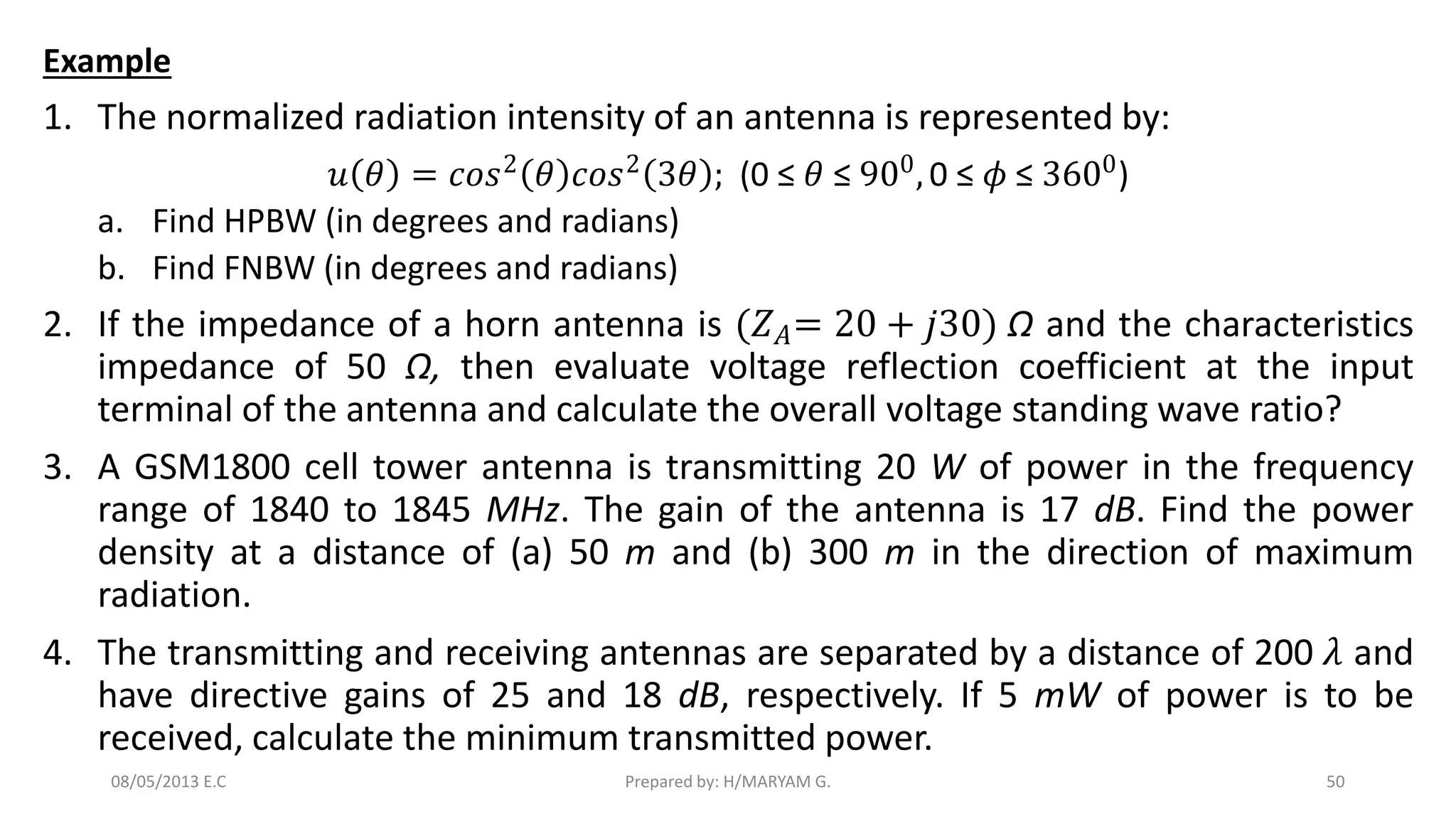 Example
1. The normalized radiation intensity of an antenna is represented by:
𝑢 𝜃 = 𝑐𝑜𝑠2
𝜃 𝑐𝑜𝑠2
3𝜃 ; (0 ≤ 𝜃 ≤ 900
, 0 ≤ 𝜙 ≤ 3600
)
a. Find HPBW (in degrees and radians)
b. Find FNBW (in degrees and radians)
2. If the impedance of a horn antenna is (𝑍𝐴= 20 + 𝑗30) Ω and the characteristics
impedance of 50 Ω, then evaluate voltage reflection coefficient at the input
terminal of the antenna and calculate the overall voltage standing wave ratio?
3. A GSM1800 cell tower antenna is transmitting 20 W of power in the frequency
range of 1840 to 1845 MHz. The gain of the antenna is 17 dB. Find the power
density at a distance of (a) 50 m and (b) 300 m in the direction of maximum
radiation.
4. The transmitting and receiving antennas are separated by a distance of 200 𝜆 and
have directive gains of 25 and 18 dB, respectively. If 5 mW of power is to be
received, calculate the minimum transmitted power.
50
Prepared by: H/MARYAM G.
08/05/2013 E.C
 