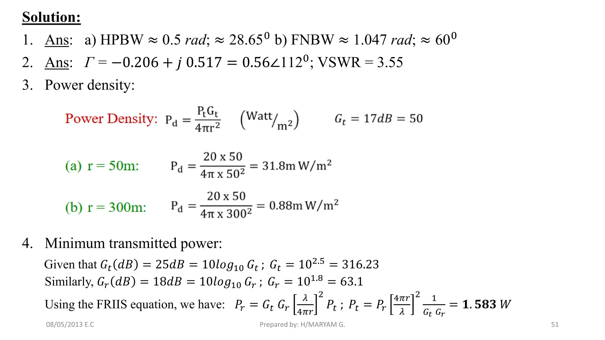Solution:
1. Ans: a) HPBW ≈ 0.5 rad; ≈ 28.650
b) FNBW ≈ 1.047 rad; ≈ 600
2. Ans: Γ = −0.206 + 𝑗 0.517 = 0.56∠1120; VSWR = 3.55
3. Power density:
4. Minimum transmitted power:
Given that 𝐺𝑡 𝑑𝐵 = 25𝑑𝐵 = 10𝑙𝑜𝑔10 𝐺𝑡 ; 𝐺𝑡 = 102.5 = 316.23
Similarly, 𝐺𝑟 𝑑𝐵 = 18𝑑𝐵 = 10𝑙𝑜𝑔10 𝐺𝑟 ; 𝐺𝑟 = 101.8
= 63.1
Using the FRIIS equation, we have: 𝑃𝑟 = 𝐺𝑡 𝐺𝑟
𝜆
4𝜋𝑟
2
𝑃𝑡 ; 𝑃𝑡 = 𝑃𝑟
4𝜋𝑟
𝜆
2 1
𝐺𝑡 𝐺𝑟
= 𝟏. 𝟓𝟖𝟑 𝑊
51
Prepared by: H/MARYAM G.
08/05/2013 E.C
 