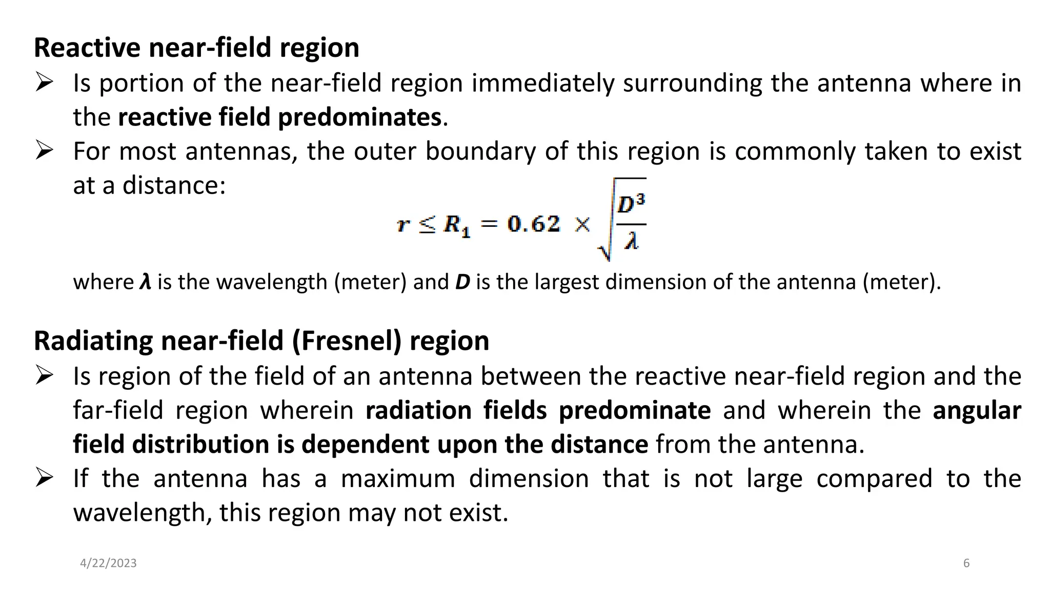 Reactive near-field region
➢ Is portion of the near-field region immediately surrounding the antenna where in
the reactive field predominates.
➢ For most antennas, the outer boundary of this region is commonly taken to exist
at a distance:
where λ is the wavelength (meter) and D is the largest dimension of the antenna (meter).
Radiating near-field (Fresnel) region
➢ Is region of the field of an antenna between the reactive near-field region and the
far-field region wherein radiation fields predominate and wherein the angular
field distribution is dependent upon the distance from the antenna.
➢ If the antenna has a maximum dimension that is not large compared to the
wavelength, this region may not exist.
6
4/22/2023
 