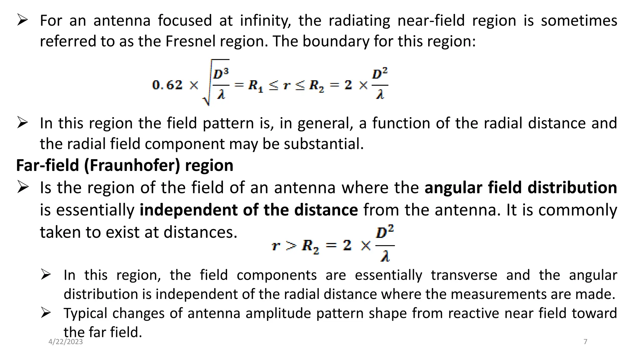 ➢ For an antenna focused at infinity, the radiating near-field region is sometimes
referred to as the Fresnel region. The boundary for this region:
➢ In this region the field pattern is, in general, a function of the radial distance and
the radial field component may be substantial.
Far-field (Fraunhofer) region
➢ Is the region of the field of an antenna where the angular field distribution
is essentially independent of the distance from the antenna. It is commonly
taken to exist at distances.
➢ In this region, the field components are essentially transverse and the angular
distribution is independent of the radial distance where the measurements are made.
➢ Typical changes of antenna amplitude pattern shape from reactive near field toward
the far field. 7
4/22/2023
 
