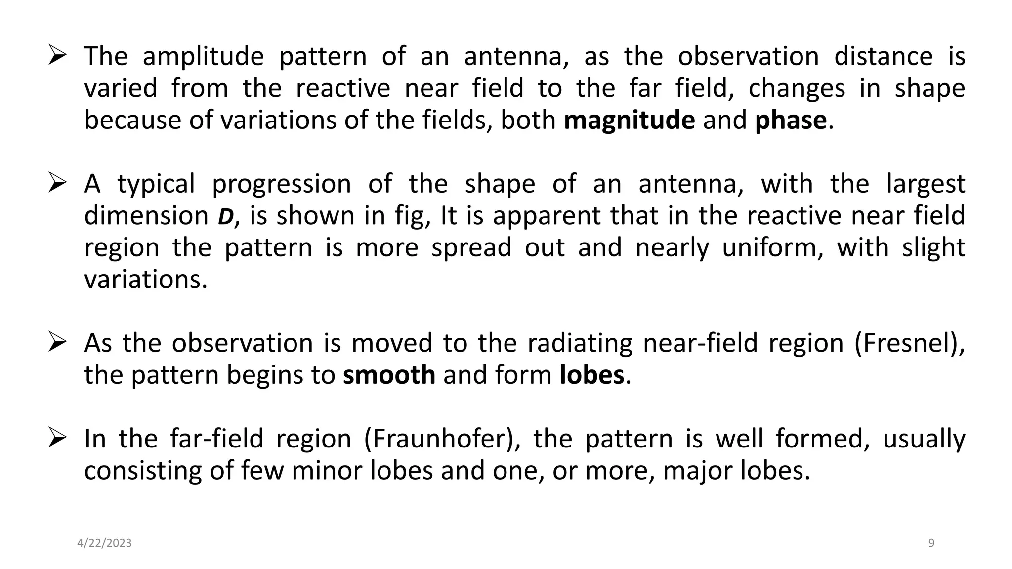➢ The amplitude pattern of an antenna, as the observation distance is
varied from the reactive near field to the far field, changes in shape
because of variations of the fields, both magnitude and phase.
➢ A typical progression of the shape of an antenna, with the largest
dimension D, is shown in fig, It is apparent that in the reactive near field
region the pattern is more spread out and nearly uniform, with slight
variations.
➢ As the observation is moved to the radiating near-field region (Fresnel),
the pattern begins to smooth and form lobes.
➢ In the far-field region (Fraunhofer), the pattern is well formed, usually
consisting of few minor lobes and one, or more, major lobes.
9
4/22/2023
 