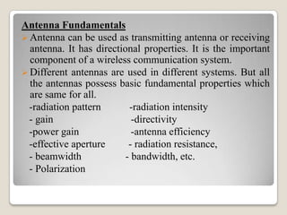 Antenna Fundamentals
 Antenna can be used as transmitting antenna or receiving
antenna. It has directional properties. It is the important
component of a wireless communication system.
 Different antennas are used in different systems. But all
the antennas possess basic fundamental properties which
are same for all.
-radiation pattern -radiation intensity
- gain -directivity
-power gain -antenna efficiency
-effective aperture - radiation resistance,
- beamwidth - bandwidth, etc.
- Polarization
 