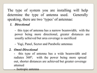 The type of system you are installing will help
determine the type of antenna used. Generally
speaking, there are two ‘types’ of antennae:
1. Directional
- this type of antenna has a narrow beamwidth; with the
power being more directional, greater distances are
usually achieved but area coverage is sacrificed
- Yagi, Panel, Sector and Parabolic antennas
2. Omni-Directional
- this type of antenna has a wide beamwidth and
radiates 3600; with the power being more spread
out, shorter distances are achieved but greater coverage
attained
- Isotropic antenna
 
