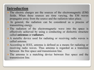 Introduction
 The electric charges are the sources of the electromagnetic (EM)
fields. When these sources are time varying, the EM waves
propagates away from the source and the radiation takes place.
 In general, the radiation can be considered as a process of
transmitting energy.
 The radiation of the electromagnetic wave into the space is
effectively achieved by using a conducting or dielectric structure
called antennas or radiators.
 A metallic device used for radiating or receiving radio waves is
called antenna.
 According to IEEE, antenna is defined as a means for radiating or
receiving radio waves. Thus antenna is regarded as a transition
between the free space and transmission line.
 The antenna is a matching device between free space and the
transmission line.
 
