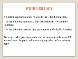 An antennas polarization is relative to the E-field of antenna.
– If the E-field is horizontal, than the antenna is Horizontally
Polarized.
– If the E-field is vertical, than the antenna is Vertically Polarized.
Polarization
No matter what polarity you choose, all antennas in the same RF
network must be polarized identically regardless of the antenna
type.
 