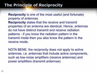 The Principle of Reciprocity
15
Reciprocity is one of the most useful (and fortunate)
property of antennas.
Reciprocity states that the receive and transmit
properties of an antenna are identical. Hence, antennas
do not have distinct transmit and receive radiation
patterns - if you know the radiation pattern in the
transmit mode then you also know the pattern in the
receive mode.
NOTA BENE: the reciprocity does not apply to active
antennas, i.e. antennas that include active components,
such as low-noise amplifiers (receive antennas) and
power amplifiers (transmit antennas)
 