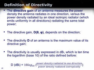 Definition of Directivity
• The directive gain of an antenna measures the power
density the antenna radiates in one direction, versus the
power density radiated by an ideal isotropic radiator (which
emits uniformly in all directions) radiating the same total
power;
• The directive gain, D(θ, φ), depends on the direction;
• The directivity D of an antenna is the maximum value of its
directive gain;
• The directivity is usually expressed in dBi, which is ten time
the logarithm (base 10) of the ratio defined before:
D (dBi) = 10𝑙𝑙𝑙𝑙 𝑙𝑙10 (
𝑝𝑝𝑝𝑝𝑝𝑝𝑝𝑝𝑝𝑝 𝑑𝑑𝑑𝑑𝑑𝑑𝑑𝑑𝑑𝑑𝑑𝑑 𝑑𝑑 𝑟𝑟𝑟𝑟𝑟𝑟𝑟𝑟𝑟𝑟𝑟𝑟𝑟𝑟𝑟𝑟 𝑖𝑖𝑖𝑖 𝑜𝑜𝑜𝑜𝑜𝑜 𝑑𝑑𝑑𝑑𝑑𝑑𝑑𝑑𝑑𝑑𝑑𝑑𝑑𝑑𝑑𝑑 𝑑𝑑
𝑝𝑝𝑝𝑝𝑝𝑝𝑝𝑝𝑝𝑝 𝑑𝑑𝑑𝑑𝑑𝑑𝑑𝑑𝑑𝑑𝑑𝑑 𝑑𝑑 𝑟𝑟𝑟𝑟𝑟𝑟𝑟𝑟𝑟𝑟𝑟𝑟𝑟𝑟𝑟𝑟 𝑖𝑖𝑖𝑖𝑖𝑖𝑖𝑖𝑖𝑖𝑖𝑖𝑖𝑖𝑖𝑖𝑖𝑖𝑖𝑖𝑖𝑖𝑖𝑖 𝑖𝑖
)
18
 
