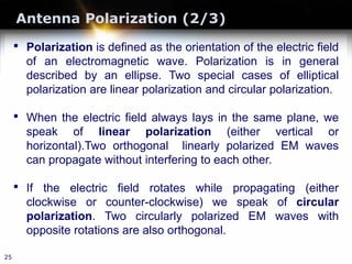 Antenna Polarization (2/3)
25
• Polarization is defined as the orientation of the electric field
of an electromagnetic wave. Polarization is in general
described by an ellipse. Two special cases of elliptical
polarization are linear polarization and circular polarization.
• When the electric field always lays in the same plane, we
speak of linear polarization (either vertical or
horizontal).Two orthogonal linearly polarized EM waves
can propagate without interfering to each other.
• If the electric field rotates while propagating (either
clockwise or counter-clockwise) we speak of circular
polarization. Two circularly polarized EM waves with
opposite rotations are also orthogonal.
 