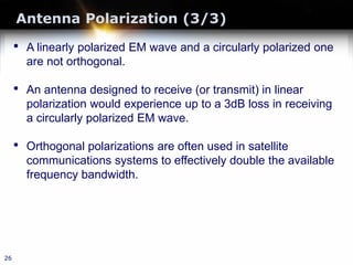 Antenna Polarization (3/3)
26
• A linearly polarized EM wave and a circularly polarized one
are not orthogonal.
• An antenna designed to receive (or transmit) in linear
polarization would experience up to a 3dB loss in receiving
a circularly polarized EM wave.
• Orthogonal polarizations are often used in satellite
communications systems to effectively double the available
frequency bandwidth.
 