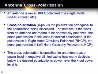 Antenna Cross-Polarization
27
• An antenna is never 100% polarized in a single mode
(linear, circular, etc);
• Cross polarization (X-pol) is the polarization orthogonal to
the polarization being discussed. For instance, if the fields
from an antenna are meant to be horizontally polarized, the
cross-polarization in this case is vertical polarization. If the
polarization is Right Hand Circularly Polarized (RHCP), the
cross-polarization is Left Hand Circularly Polarized (LHCP);
• The cross polarization is specified for an antenna as a
power level in negative dB, indicating how many decibels
below the desired polarization's power level the x-pol power
level is.
 