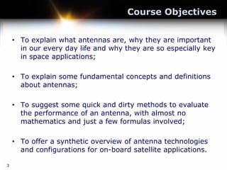 Course Objectives
• To explain what antennas are, why they are important
in our every day life and why they are so especially key
in space applications;
• To explain some fundamental concepts and definitions
about antennas;
• To suggest some quick and dirty methods to evaluate
the performance of an antenna, with almost no
mathematics and just a few formulas involved;
• To offer a synthetic overview of antenna technologies
and configurations for on-board satellite applications.
3
 