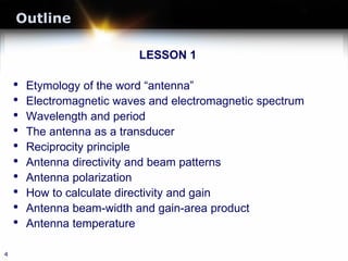 Outline
LESSON 1
• Etymology of the word “antenna”
• Electromagnetic waves and electromagnetic spectrum
• Wavelength and period
• The antenna as a transducer
• Reciprocity principle
• Antenna directivity and beam patterns
• Antenna polarization
• How to calculate directivity and gain
• Antenna beam-width and gain-area product
• Antenna temperature
4
 