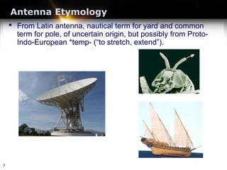 Antenna Etymology
• From Latin antenna, nautical term for yard and common
term for pole, of uncertain origin, but possibly from Proto-
Indo-European *temp- (“to stretch, extend”).
7
 