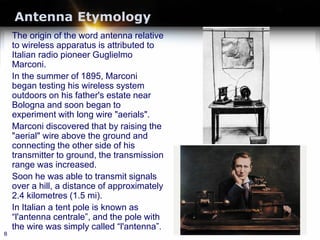 Antenna Etymology
The origin of the word antenna relative
to wireless apparatus is attributed to
Italian radio pioneer Guglielmo
Marconi.
In the summer of 1895, Marconi
began testing his wireless system
outdoors on his father's estate near
Bologna and soon began to
experiment with long wire "aerials".
Marconi discovered that by raising the
"aerial" wire above the ground and
connecting the other side of his
transmitter to ground, the transmission
range was increased.
Soon he was able to transmit signals
over a hill, a distance of approximately
2.4 kilometres (1.5 mi).
In Italian a tent pole is known as
“l'antenna centrale”, and the pole with
the wire was simply called “l'antenna”.
8
 