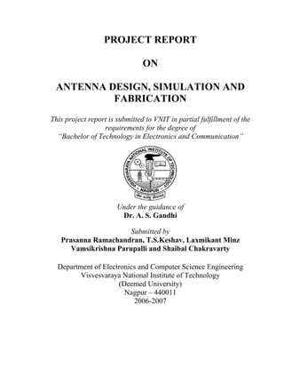 PROJECT REPORT

                                ON

 ANTENNA DESIGN, SIMULATION AND
          FABRICATION
This project report is submitted to VNIT in partial fulfillment of the
                  requirements for the degree of
  “Bachelor of Technology in Electronics and Communication”




                       Under the guidance of
                        Dr. A. S. Gandhi

                       Submitted by
   Prasanna Ramachandran, T.S.Keshav, Laxmikant Minz
      Vamsikrishna Parupalli and Shaibal Chakravarty

  Department of Electronics and Computer Science Engineering
         Visvesvaraya National Institute of Technology
                     (Deemed University)
                       Nagpur – 440011
                          2006-2007
 