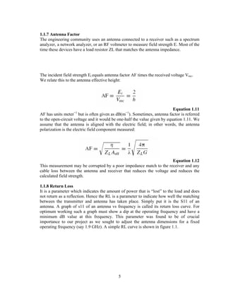 1.1.7 Antenna Factor
The engineering community uses an antenna connected to a receiver such as a spectrum
analyzer, a network analyzer, or an RF voltmeter to measure field strength E. Most of the
time these devices have a load resistor ZL that matches the antenna impedance.




The incident field strength Ei equals antenna factor AF times the received voltage Vrec.
We relate this to the antenna effective height:




                                                                           Equation 1.11
                   −1                            −1
AF has units meter but is often given as dB(m ). Sometimes, antenna factor is referred
to the open-circuit voltage and it would be one-half the value given by equation 1.11. We
assume that the antenna is aligned with the electric field; in other words, the antenna
polarization is the electric field component measured:




                                                                      Equation 1.12
This measurement may be corrupted by a poor impedance match to the receiver and any
cable loss between the antenna and receiver that reduces the voltage and reduces the
calculated field strength.

1.1.8 Return Loss
It is a parameter which indicates the amount of power that is “lost” to the load and does
not return as a reflection. Hence the RL is a parameter to indicate how well the matching
between the transmitter and antenna has taken place. Simply put it is the S11 of an
antenna. A graph of s11 of an antenna vs frequency is called its return loss curve. For
optimum working such a graph must show a dip at the operating frequency and have a
minimum dB value at this frequency. This parameter was found to be of crucial
importance to our project as we sought to adjust the antenna dimensions for a fixed
operating frequency (say 1.9 GHz). A simple RL curve is shown in figure 1.1.




                                             5
 