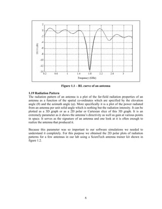 Figure 1.1 – RL curve of an antenna

1.19 Radiation Pattern
The radiation pattern of an antenna is a plot of the far-field radiation properties of an
antenna as a function of the spatial co-ordinates which are specified by the elevation
angle (θ) and the azimuth angle (φ). More specifically it is a plot of the power radiated
from an antenna per unit solid angle which is nothing but the radiation intensity. It can be
plotted as a 3D graph or as a 2D polar or Cartesian slice of this 3D graph. It is an
extremely parameter as it shows the antenna’s directivity as well as gain at various points
in space. It serves as the signature of an antenna and one look at it is often enough to
realize the antenna that produced it.

Because this parameter was so important to our software simulations we needed to
understand it completely. For this purpose we obtained the 2D polar plots of radiation
patterns for a few antennas in our lab using a ScienTech antenna trainer kit shown in
figure 1.2.




                                             6
 