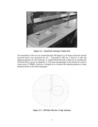 Figure 1.2 – ScienTech Antenna Trainer Kit

The transmitter of the kit was rotated through 360 degrees in 20 degree intervals and the
received power was measured (in µV – converted to dB) by a receiver to plot the
radiation patterns of a few antennas. A simple MATLAB code written by us to obtain the
2D Polar Plots is given in Appendix A. The main disadvantage of this trainer kit is that it
works only at 750MHz. However, it helped us to visualize the radiation patterns of some
antennas shown in the following pages.




                    Figure 1.3 – 2D Polar Plot for a Yagi Antenna




                                            7
 