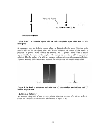 Figure 1.8 - The vertical dipole and its electromagnetic equivalent, the vertical
monopole

A monopole over an infinite ground plane is theoretically the same (identical gain,
pattern, etc., in the half-space above the ground plane) as the dipole in free space. In
practice, a ground plane cannot be infinite, but a ground plane with a radius
approximately the same as the length of the active element, is an effective, practical
solution. The flat surface of a vehicle’s trunk or roof can act as an adequate ground plane.
Figure 1.9 shows typical monopole antennas for base-station and mobile applications.




Figure 1.9 - Typical monopole antennas for (a) base-station applications and (b)
mobile applications

1.2.2 Corner Reflector
An antenna comprised of one or more dipole elements in front of a corner reflector,
called the corner-reflector antenna, is illustrated in figure 1.10.




                                            10
 