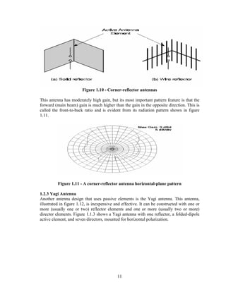 Figure 1.10 - Corner-reflector antennas

This antenna has moderately high gain, but its most important pattern feature is that the
forward (main beam) gain is much higher than the gain in the opposite direction. This is
called the front-to-back ratio and is evident from its radiation pattern shown in figure
1.11.




          Figure 1.11 - A corner-reflector antenna horizontal-plane pattern

1.2.3 Yagi Antenna
Another antenna design that uses passive elements is the Yagi antenna. This antenna,
illustrated in figure 1.12, is inexpensive and effective. It can be constructed with one or
more (usually one or two) reflector elements and one or more (usually two or more)
director elements. Figure 1.1.3 shows a Yagi antenna with one reflector, a folded-dipole
active element, and seven directors, mounted for horizontal polarization.




                                            11
 