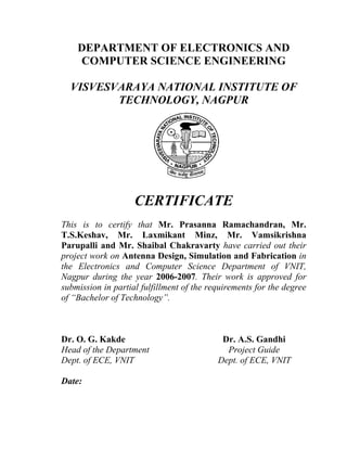 DEPARTMENT OF ELECTRONICS AND
    COMPUTER SCIENCE ENGINEERING

  VISVESVARAYA NATIONAL INSTITUTE OF
         TECHNOLOGY, NAGPUR




                    CERTIFICATE
This is to certify that Mr. Prasanna Ramachandran, Mr.
T.S.Keshav, Mr. Laxmikant Minz, Mr. Vamsikrishna
Parupalli and Mr. Shaibal Chakravarty have carried out their
project work on Antenna Design, Simulation and Fabrication in
the Electronics and Computer Science Department of VNIT,
Nagpur during the year 2006-2007. Their work is approved for
submission in partial fulfillment of the requirements for the degree
of “Bachelor of Technology”.



Dr. O. G. Kakde                             Dr. A.S. Gandhi
Head of the Department                       Project Guide
Dept. of ECE, VNIT                         Dept. of ECE, VNIT

Date:
 