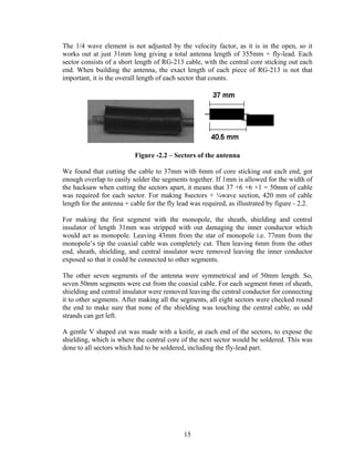 The 1/4 wave element is not adjusted by the velocity factor, as it is in the open, so it
works out at just 31mm long giving a total antenna length of 355mm + fly-lead. Each
sector consists of a short length of RG-213 cable, with the central core sticking out each
end. When building the antenna, the exact length of each piece of RG-213 is not that
important, it is the overall length of each sector that counts.




                          Figure -2.2 – Sectors of the antenna

We found that cutting the cable to 37mm with 6mm of core sticking out each end, got
enough overlap to easily solder the segments together. If 1mm is allowed for the width of
the hacksaw when cutting the sectors apart, it means that 37 +6 +6 +1 = 50mm of cable
was required for each sector. For making 8sectors + ¼wave section, 420 mm of cable
length for the antenna + cable for the fly lead was required, as illustrated by figure - 2.2.

For making the first segment with the monopole, the sheath, shielding and central
insulator of length 31mm was stripped with out damaging the inner conductor which
would act as monopole. Leaving 43mm from the star of monopole i.e. 77mm from the
monopole’s tip the coaxial cable was completely cut. Then leaving 6mm from the other
end, sheath, shielding, and central insulator were removed leaving the inner conductor
exposed so that it could be connected to other segments.

The other seven segments of the antenna were symmetrical and of 50mm length. So,
seven 50mm segments were cut from the coaxial cable. For each segment 6mm of sheath,
shielding and central insulator were removed leaving the central conductor for connecting
it to other segments. After making all the segments, all eight sectors were checked round
the end to make sure that none of the shielding was touching the central cable, as odd
strands can get left.

A gentle V shaped cut was made with a knife, at each end of the sectors, to expose the
shielding, which is where the central core of the next sector would be soldered. This was
done to all sectors which had to be soldered, including the fly-lead part.




                                             15
 