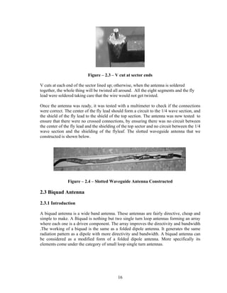 Figure – 2.3 – V cut at sector ends

V cuts at each end of the sector lined up; otherwise, when the antenna is soldered
together, the whole thing will be twisted all around. All the eight segments and the fly
lead were soldered taking care that the wire would not get twisted.

Once the antenna was ready, it was tested with a multimeter to check if the connections
were correct. The center of the fly lead should form a circuit to the 1/4 wave section, and
the shield of the fly lead to the shield of the top section. The antenna was now tested to
ensure that there were no crossed connections, by ensuring there was no circuit between
the center of the fly lead and the shielding of the top sector and no circuit between the 1/4
wave section and the shielding of the flyleaf. The slotted waveguide antenna that we
constructed is shown below.




                Figure – 2.4 – Slotted Waveguide Antenna Constructed

2.3 Biquad Antenna

2.3.1 Introduction

A biquad antenna is a wide band antenna. These antennas are fairly directive, cheap and
simple to make. A Biquad is nothing but two single turn loop antennas forming an array
where each one is a driven component. The array improves the directivity and bandwidth
.The working of a biquad is the same as a folded dipole antenna. It generates the same
radiation pattern as a dipole with more directivity and bandwidth. A biquad antenna can
be considered as a modified form of a folded dipole antenna. More specifically its
elements come under the category of small loop single turn antennas.




                                             16
 