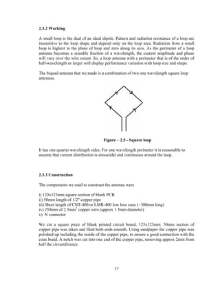 2.3.2 Working

A small loop is the dual of an ideal dipole. Pattern and radiation resistance of a loop are
insensitive to the loop shape and depend only on the loop area. Radiation from a small
loop is highest in the plane of loop and zero along its axis. As the perimeter of a loop
antenna becomes a sizeable fraction of a wavelength, the current amplitude and phase
will vary over the wire extent. So, a loop antenna with a perimeter that is of the order of
half-wavelength or larger will display performance variation with loop size and shape.

The biquad antenna that we made is a combination of two one wavelength square loop
antennas.




                                     Figure – 2.5 - Square loop

It has one quarter wavelength sides. For one wavelength perimeter it is reasonable to
assume that current distribution is sinusoidal and continuous around the loop.



2.3.3 Construction

The components we used to construct the antenna were

i) 123x123mm square section of blank PCB
ii) 50mm length of 1/2" copper pipe
iii) Short length of CNT-400 or LMR-400 low loss coax (~300mm long)
iv) 250mm of 2.5mm2 copper wire (approx 1.5mm diameter)
v) N connector

We cut a square piece of blank printed circuit board, 123x123mm. 50mm section of
copper pipe was taken and filed both ends smooth. Using sandpaper the copper pipe was
polished up including the inside of the copper pipe, to ensure a good connection with the
coax braid. A notch was cut into one end of the copper pipe, removing approx 2mm from
half the circumference.




                                            17
 