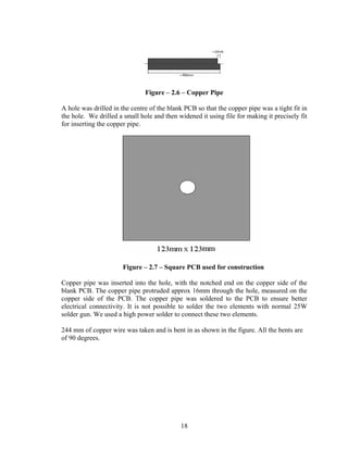 Figure – 2.6 – Copper Pipe

A hole was drilled in the centre of the blank PCB so that the copper pipe was a tight fit in
the hole. We drilled a small hole and then widened it using file for making it precisely fit
for inserting the copper pipe.




                      Figure – 2.7 – Square PCB used for construction

Copper pipe was inserted into the hole, with the notched end on the copper side of the
blank PCB. The copper pipe protruded approx 16mm through the hole, measured on the
copper side of the PCB. The copper pipe was soldered to the PCB to ensure better
electrical connectivity. It is not possible to solder the two elements with normal 25W
solder gun. We used a high power solder to connect these two elements.

244 mm of copper wire was taken and is bent in as shown in the figure. All the bents are
of 90 degrees.




                                            18
 