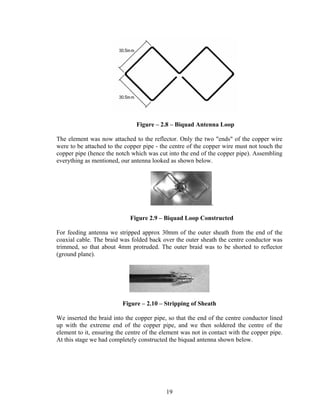 Figure – 2.8 – Biquad Antenna Loop

The element was now attached to the reflector. Only the two "ends" of the copper wire
were to be attached to the copper pipe - the centre of the copper wire must not touch the
copper pipe (hence the notch which was cut into the end of the copper pipe). Assembling
everything as mentioned, our antenna looked as shown below.




                                                             .

                             Figure 2.9 – Biquad Loop Constructed

For feeding antenna we stripped approx 30mm of the outer sheath from the end of the
coaxial cable. The braid was folded back over the outer sheath the centre conductor was
trimmed, so that about 4mm protruded. The outer braid was to be shorted to reflector
(ground plane).




                          Figure – 2.10 – Stripping of Sheath

We inserted the braid into the copper pipe, so that the end of the centre conductor lined
up with the extreme end of the copper pipe, and we then soldered the centre of the
element to it, ensuring the centre of the element was not in contact with the copper pipe.
At this stage we had completely constructed the biquad antenna shown below.




                                           19
 