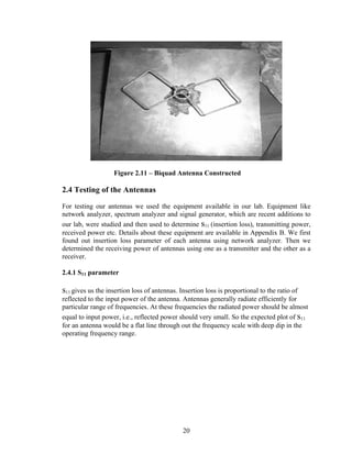 Figure 2.11 – Biquad Antenna Constructed

2.4 Testing of the Antennas

For testing our antennas we used the equipment available in our lab. Equipment like
network analyzer, spectrum analyzer and signal generator, which are recent additions to
our lab, were studied and then used to determine s11 (insertion loss), transmitting power,
received power etc. Details about these equipment are available in Appendix B. We first
found out insertion loss parameter of each antenna using network analyzer. Then we
determined the receiving power of antennas using one as a transmitter and the other as a
receiver.

2.4.1 S11 parameter

s11 gives us the insertion loss of antennas. Insertion loss is proportional to the ratio of
reflected to the input power of the antenna. Antennas generally radiate efficiently for
particular range of frequencies. At these frequencies the radiated power should be almost
equal to input power, i.e., reflected power should very small. So the expected plot of s11
for an antenna would be a flat line through out the frequency scale with deep dip in the
operating frequency range.




                                              20
 