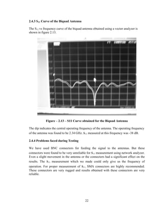 2.4.3 S11 Curve of the Biquad Antenna

The S11 vs frequency curve of the biquad antenna obtained using a vector analyzer is
shown in figure 2.13.




             Figure – 2.13 – S11 Curve obtained for the Biquad Antenna

The dip indicates the central operating frequency of the antenna. The operating frequency
of the antenna was found to be 2.34 GHz. s11 measured at this frequency was -38 dB.

2.4.4 Problems faced during Testing

We have used BNC connectors for feeding the signal to the antennas. But these
connectors were found to be very unreliable for s11 measurement using network analyzer.
Even a slight movement in the antenna or the connectors had a significant effect on the
results. The s11 measurement which we made could only give us the frequency of
operation. For proper measurement of s11, SMA connectors are highly recommended.
These connectors are very rugged and results obtained with these connectors are very
reliable.




                                           22
 