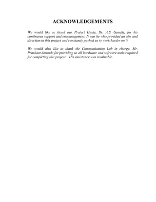 ACKNOWLEDGEMENTS

We would like to thank our Project Guide, Dr. A.S. Gandhi, for his
continuous support and encouragement. It was he who provided an aim and
direction to this project and constantly pushed us to work harder on it.

We would also like to thank the Communication Lab in charge, Mr.
Prashant Jaronde for providing us all hardware and software tools required
for completing this project. His assistance was invaluable.
 