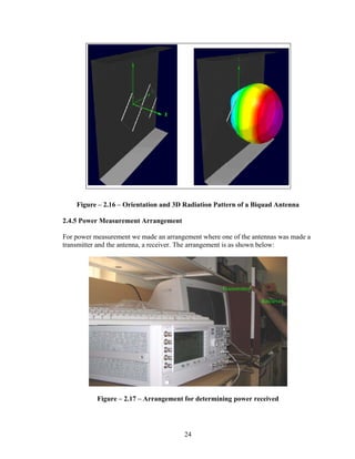 Figure – 2.16 – Orientation and 3D Radiation Pattern of a Biquad Antenna

2.4.5 Power Measurement Arrangement

For power measurement we made an arrangement where one of the antennas was made a
transmitter and the antenna, a receiver. The arrangement is as shown below:




           Figure – 2.17 – Arrangement for determining power received




                                       24
 