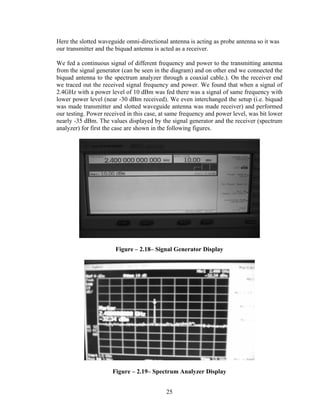 Here the slotted waveguide omni-directional antenna is acting as probe antenna so it was
our transmitter and the biquad antenna is acted as a receiver.

We fed a continuous signal of different frequency and power to the transmitting antenna
from the signal generator (can be seen in the diagram) and on other end we connected the
biquad antenna to the spectrum analyzer through a coaxial cable.). On the receiver end
we traced out the received signal frequency and power. We found that when a signal of
2.4GHz with a power level of 10 dBm was fed there was a signal of same frequency with
lower power level (near -30 dBm received). We even interchanged the setup (i.e. biquad
was made transmitter and slotted waveguide antenna was made receiver) and performed
our testing. Power received in this case, at same frequency and power level, was bit lower
nearly -35 dBm. The values displayed by the signal generator and the receiver (spectrum
analyzer) for first the case are shown in the following figures.




                       Figure – 2.18– Signal Generator Display




                      Figure – 2.19– Spectrum Analyzer Display


                                           25
 