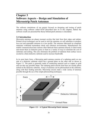 Chapter 3
Software Aspects – Design and Simulation of
Micrsostrip Patch Antennas

The software simulations of our project focused on designing and testing of patch
antennas using software called IE3D (described later on in this chapter). Before the
software results are presented the theory behind patch antennas is elucidated.


3.1 Introduction
Microstrip antennas are planar resonant cavities that leak from their edges and radiate.
Printed circuit techniques can be used to etch the antennas on soft substrates to produce
low-cost and repeatable antennas in a low profile. The antennas fabricated on compliant
substrates withstand tremendous shock and vibration environments. Manufacturers for
mobile communication base stations often fabricate these antennas directly in sheet metal
and mount them on dielectric posts or foam in a variety of ways to eliminate the cost of
substrates and etching. This also eliminates the problem of radiation from surface waves
excited in a thick dielectric substrate used to increase bandwidth.


In its most basic form, a Microstrip patch antenna consists of a radiating patch on one
side of a dielectric substrate which has a ground plane on the other side as shown in
Figure 3.1. The patch is generally made of conducting material such as copper or gold
and can take any possible shape. The radiating patch and the feed lines are usually photo
etched on the dielectric substrate. Arrays of antennas can be photoetched on the substrate,
along with their feeding networks. Microstrip circuits make a wide variety of antennas
possible through the use of the simple photoetching techniques.




                  Figure -3.1 – A Typical Microstrip Patch Antenna


                                            26
 