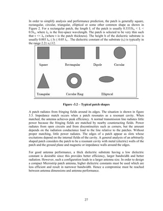 In order to simplify analysis and performance prediction, the patch is generally square,
rectangular, circular, triangular, elliptical or some other common shape as shown in
Figure 2. For a rectangular patch, the length L of the patch is usually 0.3333λo < L <
0.5λo, where λo is the free-space wavelength. The patch is selected to be very thin such
that t << λo (where t is the patch thickness). The height h of the dielectric substrate is
usually 0.003 λo ≤ h ≤ 0.05 λo . The dielectric constant of the substrate (εr) is typically in
the range 2.2≤ εr≤12.




                           Figure -3.2 – Typical patch shapes

A patch radiates from fringing fields around its edges. The situation is shown in figure
3.3. Impedance match occurs when a patch resonates as a resonant cavity. When
matched, the antenna achieves peak efficiency. A normal transmission line radiates little
power because the fringing fields are matched by nearby counteracting fields. Power
radiates from open circuits and from discontinuities such as corners, but the amount
depends on the radiation conductance load to the line relative to the patches. Without
proper matching, little power radiates. The edges of a patch appear as slots whose
excitations depend on the internal fields of the cavity. A general analysis of an arbitrarily
shaped patch considers the patch to be a resonant cavity with metal (electric) walls of the
patch and the ground plane and magnetic or impedance walls around the edges.

For good antenna performance, a thick dielectric substrate having a low dielectric
constant is desirable since this provides better efficiency, larger bandwidth and better
radiation. However, such a configuration leads to a larger antenna size. In order to design
a compact Microstrip patch antenna, higher dielectric constants must be used which are
less efficient and result in narrower bandwidth. Hence a compromise must be reached
between antenna dimensions and antenna performance.




                                             27
 