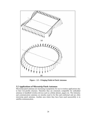 Figure – 3.3 – Fringing Fields in Patch Antennas


3.2 Applications of Microstrip Patch Antennas
Microstrip patch antennas are increasing in popularity for use in wireless applications due
to their low-profile structure. Therefore they are extremely compatible for embedded
antennas in handheld wireless devices such as cellular phones, pagers etc. The telemetry
and communication antennas on missiles need to be thin and conformal and are often
microstrip patch antennas. Another area where they have been used successfully is in
satellite communication.




                                            28
 