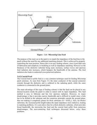 Figure – 3.4 - Microstrip Line Feed

The purpose of the inset cut in the patch is to match the impedance of the feed line to the
patch without the need for any additional matching element. This is achieved by properly
controlling the inset position. Hence this is an easy feeding scheme, since it provides ease
of fabrication and simplicity in modeling as well as impedance matching. However as the
thickness of the dielectric substrate being used, increases, surface waves and spurious
feed radiation also increases, which hampers the bandwidth of the antenna. The feed
radiation also leads to undesired cross polarized radiation.

3.4.2 Coaxial Feed
The Coaxial feed or probe feed is a very common technique used for feeding Microstrip
patch antennas. As seen from Figure 3.5, the inner conductor of the coaxial connector
extends through the dielectric and is soldered to the radiating patch, while the outer
conductor is connected to the ground plane.

The main advantage of this type of feeding scheme is that the feed can be placed at any
desired location inside the patch in order to match with its input impedance. This feed
method is easy to fabricate and has low spurious radiation. However, its major
disadvantage is that it provides narrow bandwidth and is difficult to model since a hole
has to be drilled in the substrate and the connector protrudes outside the ground plane,
thus not making it completely planar for thick substrates (h > 0.02λo). Also, for thicker
substrates, the increased probe length makes the input impedance more inductive, leading
to matching problems. It is seen above that for a thick dielectric substrate, which provides
broad bandwidth, the microstrip line feed and the coaxial feed suffer from numerous
disadvantages. The non-contacting feed techniques discussed below, solve these
problems.


                                            30
 