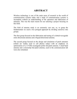 ABSTRACT
Wireless technology is one of the main areas of research in the world of
communication systems today and a study of communication systems is
incomplete without an understanding of the operation and fabrication of
antennas. This was the main reason for our selecting a project focusing on
this field.

The field of antenna study is an extremely vast one, so, to grasp the
fundamentals we used a two pronged approach by dividing ourselves into
groups.

The first group focused on the fabrication and testing of a slotted waveguide
omni directional antenna and a biquad directional antenna.

The second group focused on the design and simulation of patch antennas
(which are widely used in cell phones today) with an emphasis on
optimization of a 1.9 GHz rectangular probe fed patch antenna. A dual band
antenna and a microstrip fed patch antenna, used in the communication lab
were also simulated.
 